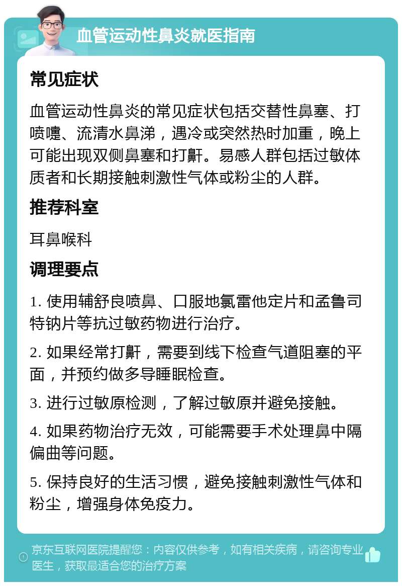 血管运动性鼻炎就医指南 常见症状 血管运动性鼻炎的常见症状包括交替性鼻塞、打喷嚏、流清水鼻涕，遇冷或突然热时加重，晚上可能出现双侧鼻塞和打鼾。易感人群包括过敏体质者和长期接触刺激性气体或粉尘的人群。 推荐科室 耳鼻喉科 调理要点 1. 使用辅舒良喷鼻、口服地氯雷他定片和孟鲁司特钠片等抗过敏药物进行治疗。 2. 如果经常打鼾，需要到线下检查气道阻塞的平面，并预约做多导睡眠检查。 3. 进行过敏原检测，了解过敏原并避免接触。 4. 如果药物治疗无效，可能需要手术处理鼻中隔偏曲等问题。 5. 保持良好的生活习惯，避免接触刺激性气体和粉尘，增强身体免疫力。