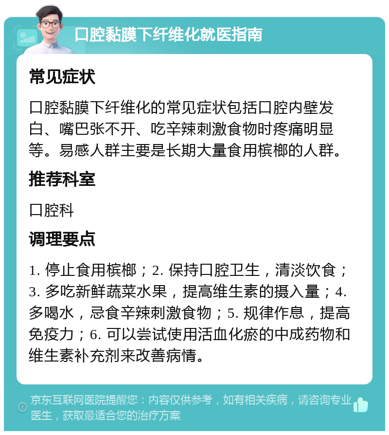 口腔黏膜下纤维化就医指南 常见症状 口腔黏膜下纤维化的常见症状包括口腔内壁发白、嘴巴张不开、吃辛辣刺激食物时疼痛明显等。易感人群主要是长期大量食用槟榔的人群。 推荐科室 口腔科 调理要点 1. 停止食用槟榔；2. 保持口腔卫生，清淡饮食；3. 多吃新鲜蔬菜水果，提高维生素的摄入量；4. 多喝水，忌食辛辣刺激食物；5. 规律作息，提高免疫力；6. 可以尝试使用活血化瘀的中成药物和维生素补充剂来改善病情。