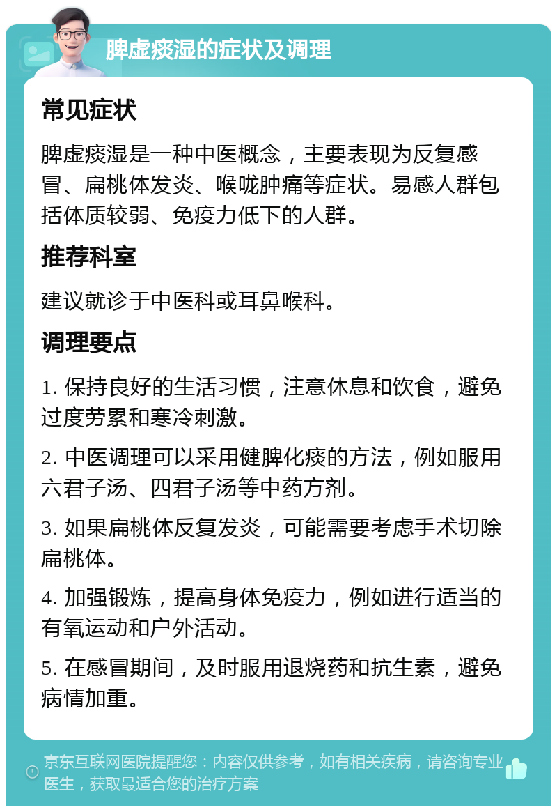 脾虚痰湿的症状及调理 常见症状 脾虚痰湿是一种中医概念，主要表现为反复感冒、扁桃体发炎、喉咙肿痛等症状。易感人群包括体质较弱、免疫力低下的人群。 推荐科室 建议就诊于中医科或耳鼻喉科。 调理要点 1. 保持良好的生活习惯，注意休息和饮食，避免过度劳累和寒冷刺激。 2. 中医调理可以采用健脾化痰的方法，例如服用六君子汤、四君子汤等中药方剂。 3. 如果扁桃体反复发炎，可能需要考虑手术切除扁桃体。 4. 加强锻炼，提高身体免疫力，例如进行适当的有氧运动和户外活动。 5. 在感冒期间，及时服用退烧药和抗生素，避免病情加重。