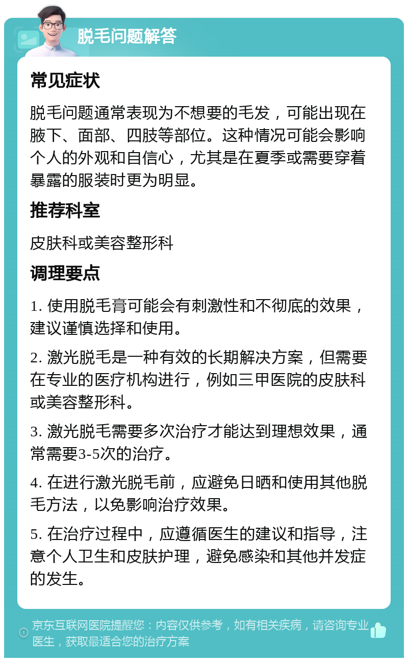 脱毛问题解答 常见症状 脱毛问题通常表现为不想要的毛发，可能出现在腋下、面部、四肢等部位。这种情况可能会影响个人的外观和自信心，尤其是在夏季或需要穿着暴露的服装时更为明显。 推荐科室 皮肤科或美容整形科 调理要点 1. 使用脱毛膏可能会有刺激性和不彻底的效果，建议谨慎选择和使用。 2. 激光脱毛是一种有效的长期解决方案，但需要在专业的医疗机构进行，例如三甲医院的皮肤科或美容整形科。 3. 激光脱毛需要多次治疗才能达到理想效果，通常需要3-5次的治疗。 4. 在进行激光脱毛前，应避免日晒和使用其他脱毛方法，以免影响治疗效果。 5. 在治疗过程中，应遵循医生的建议和指导，注意个人卫生和皮肤护理，避免感染和其他并发症的发生。