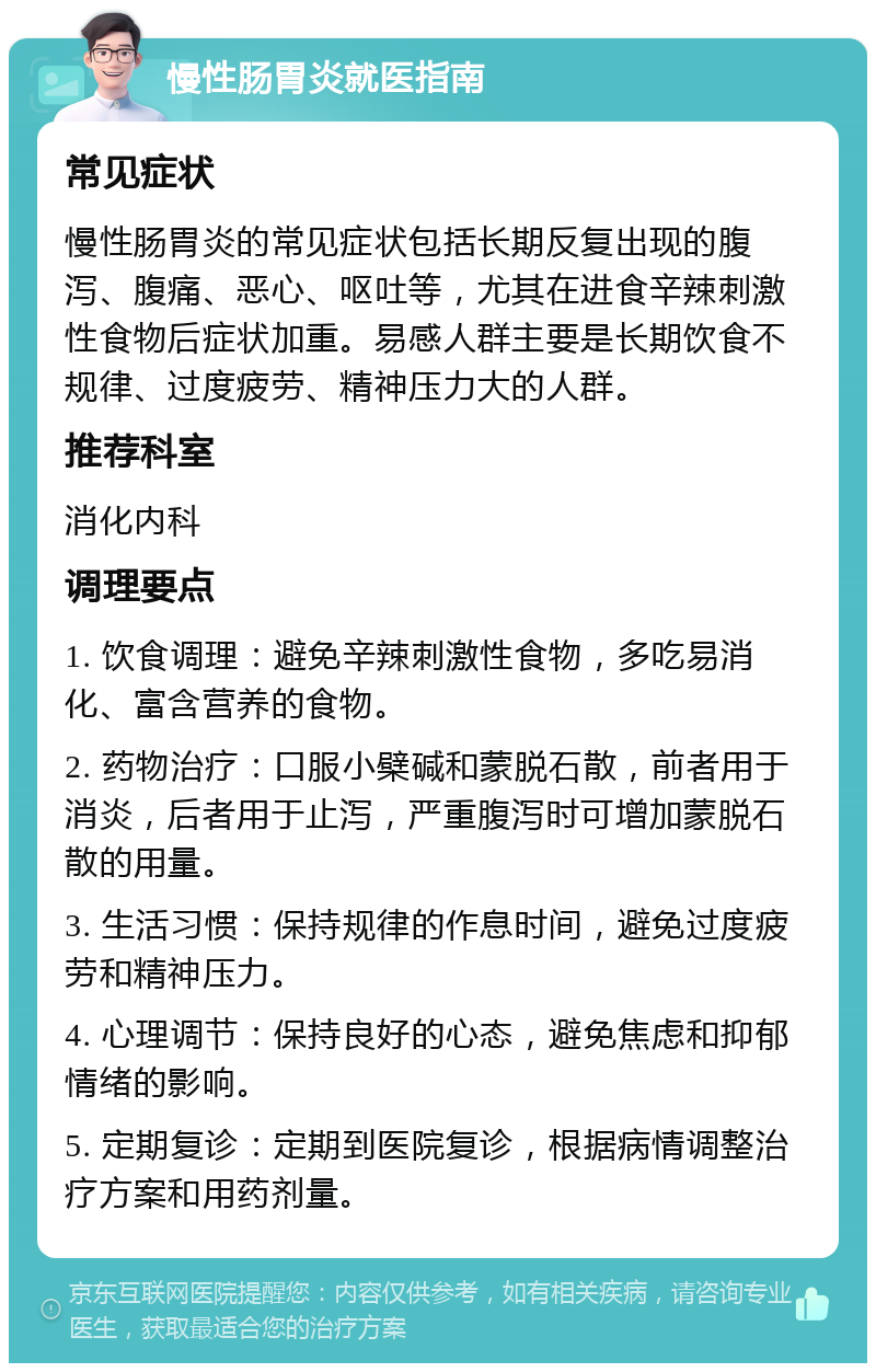 慢性肠胃炎就医指南 常见症状 慢性肠胃炎的常见症状包括长期反复出现的腹泻、腹痛、恶心、呕吐等，尤其在进食辛辣刺激性食物后症状加重。易感人群主要是长期饮食不规律、过度疲劳、精神压力大的人群。 推荐科室 消化内科 调理要点 1. 饮食调理：避免辛辣刺激性食物，多吃易消化、富含营养的食物。 2. 药物治疗：口服小檗碱和蒙脱石散，前者用于消炎，后者用于止泻，严重腹泻时可增加蒙脱石散的用量。 3. 生活习惯：保持规律的作息时间，避免过度疲劳和精神压力。 4. 心理调节：保持良好的心态，避免焦虑和抑郁情绪的影响。 5. 定期复诊：定期到医院复诊，根据病情调整治疗方案和用药剂量。