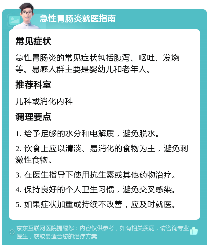 急性胃肠炎就医指南 常见症状 急性胃肠炎的常见症状包括腹泻、呕吐、发烧等。易感人群主要是婴幼儿和老年人。 推荐科室 儿科或消化内科 调理要点 1. 给予足够的水分和电解质，避免脱水。 2. 饮食上应以清淡、易消化的食物为主，避免刺激性食物。 3. 在医生指导下使用抗生素或其他药物治疗。 4. 保持良好的个人卫生习惯，避免交叉感染。 5. 如果症状加重或持续不改善，应及时就医。