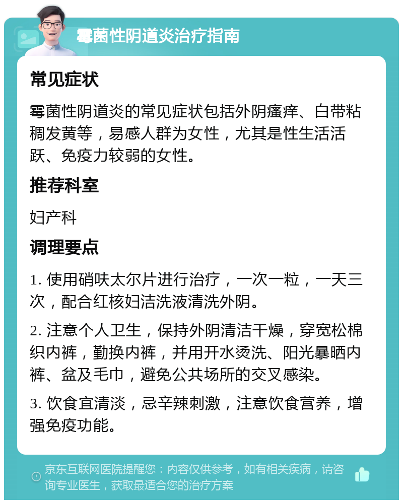 霉菌性阴道炎治疗指南 常见症状 霉菌性阴道炎的常见症状包括外阴瘙痒、白带粘稠发黄等，易感人群为女性，尤其是性生活活跃、免疫力较弱的女性。 推荐科室 妇产科 调理要点 1. 使用硝呋太尔片进行治疗，一次一粒，一天三次，配合红核妇洁洗液清洗外阴。 2. 注意个人卫生，保持外阴清洁干燥，穿宽松棉织内裤，勤换内裤，并用开水烫洗、阳光暴晒内裤、盆及毛巾，避免公共场所的交叉感染。 3. 饮食宜清淡，忌辛辣刺激，注意饮食营养，增强免疫功能。