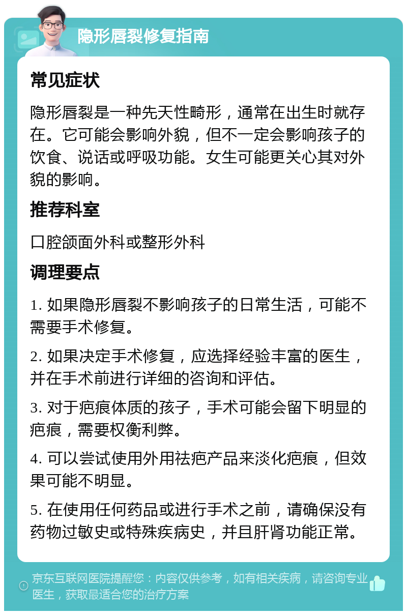 隐形唇裂修复指南 常见症状 隐形唇裂是一种先天性畸形，通常在出生时就存在。它可能会影响外貌，但不一定会影响孩子的饮食、说话或呼吸功能。女生可能更关心其对外貌的影响。 推荐科室 口腔颌面外科或整形外科 调理要点 1. 如果隐形唇裂不影响孩子的日常生活，可能不需要手术修复。 2. 如果决定手术修复，应选择经验丰富的医生，并在手术前进行详细的咨询和评估。 3. 对于疤痕体质的孩子，手术可能会留下明显的疤痕，需要权衡利弊。 4. 可以尝试使用外用祛疤产品来淡化疤痕，但效果可能不明显。 5. 在使用任何药品或进行手术之前，请确保没有药物过敏史或特殊疾病史，并且肝肾功能正常。