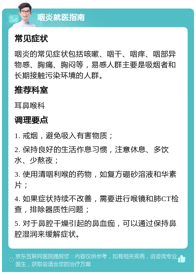 咽炎就医指南 常见症状 咽炎的常见症状包括咳嗽、咽干、咽痒、咽部异物感、胸痛、胸闷等，易感人群主要是吸烟者和长期接触污染环境的人群。 推荐科室 耳鼻喉科 调理要点 1. 戒烟，避免吸入有害物质； 2. 保持良好的生活作息习惯，注意休息、多饮水、少熬夜； 3. 使用清咽利喉的药物，如复方硼砂溶液和华素片； 4. 如果症状持续不改善，需要进行喉镜和肺CT检查，排除器质性问题； 5. 对于鼻腔干燥引起的鼻血痂，可以通过保持鼻腔湿润来缓解症状。