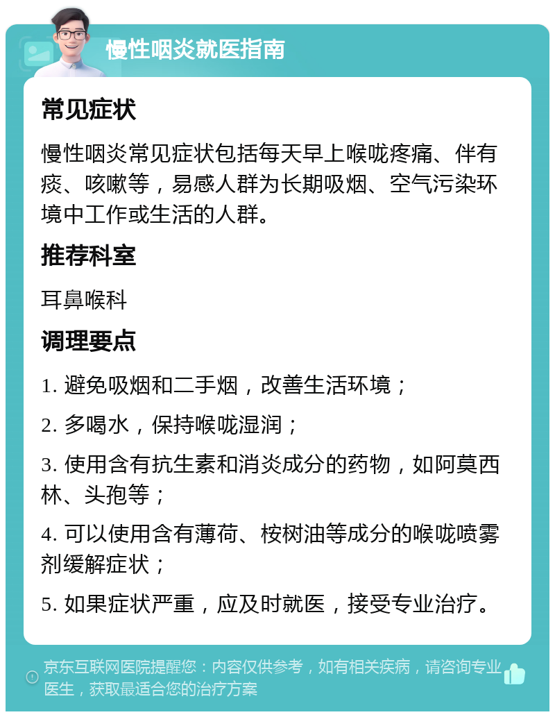 慢性咽炎就医指南 常见症状 慢性咽炎常见症状包括每天早上喉咙疼痛、伴有痰、咳嗽等，易感人群为长期吸烟、空气污染环境中工作或生活的人群。 推荐科室 耳鼻喉科 调理要点 1. 避免吸烟和二手烟，改善生活环境； 2. 多喝水，保持喉咙湿润； 3. 使用含有抗生素和消炎成分的药物，如阿莫西林、头孢等； 4. 可以使用含有薄荷、桉树油等成分的喉咙喷雾剂缓解症状； 5. 如果症状严重，应及时就医，接受专业治疗。