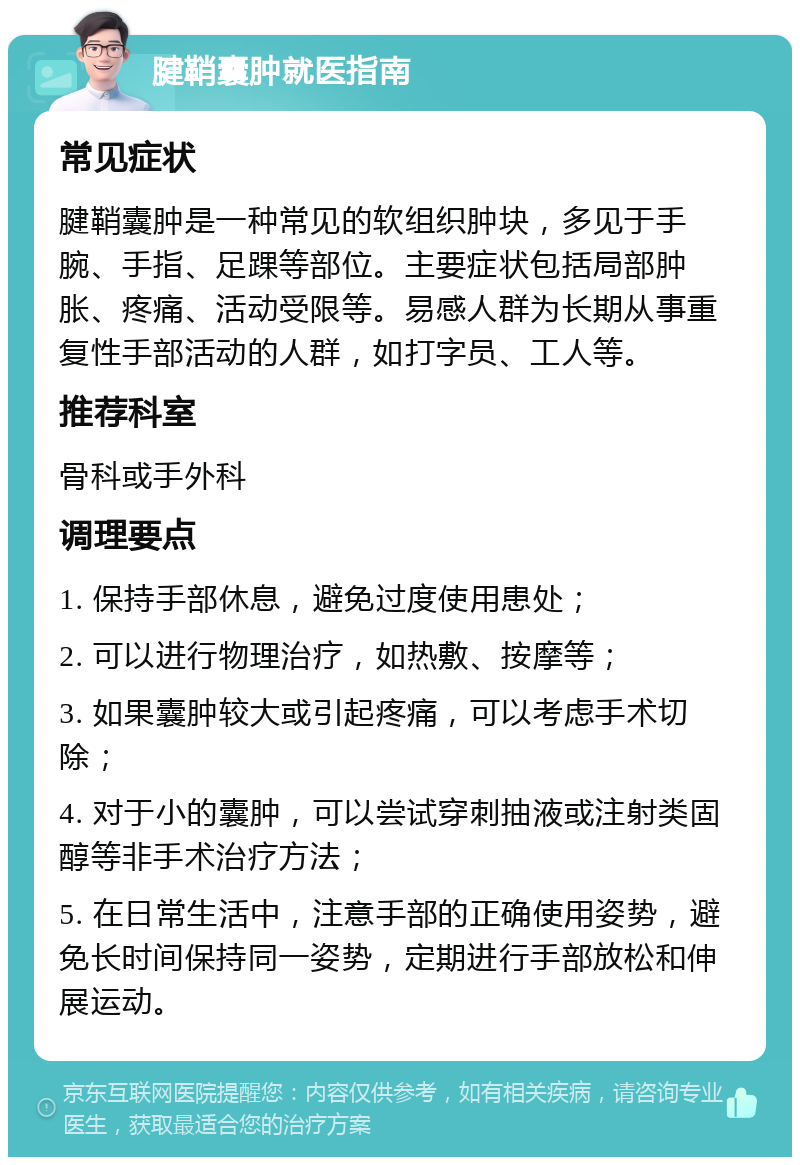 腱鞘囊肿就医指南 常见症状 腱鞘囊肿是一种常见的软组织肿块，多见于手腕、手指、足踝等部位。主要症状包括局部肿胀、疼痛、活动受限等。易感人群为长期从事重复性手部活动的人群，如打字员、工人等。 推荐科室 骨科或手外科 调理要点 1. 保持手部休息，避免过度使用患处； 2. 可以进行物理治疗，如热敷、按摩等； 3. 如果囊肿较大或引起疼痛，可以考虑手术切除； 4. 对于小的囊肿，可以尝试穿刺抽液或注射类固醇等非手术治疗方法； 5. 在日常生活中，注意手部的正确使用姿势，避免长时间保持同一姿势，定期进行手部放松和伸展运动。