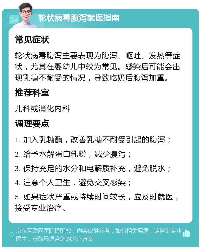 轮状病毒腹泻就医指南 常见症状 轮状病毒腹泻主要表现为腹泻、呕吐、发热等症状，尤其在婴幼儿中较为常见。感染后可能会出现乳糖不耐受的情况，导致吃奶后腹泻加重。 推荐科室 儿科或消化内科 调理要点 1. 加入乳糖酶，改善乳糖不耐受引起的腹泻； 2. 给予水解蛋白乳粉，减少腹泻； 3. 保持充足的水分和电解质补充，避免脱水； 4. 注意个人卫生，避免交叉感染； 5. 如果症状严重或持续时间较长，应及时就医，接受专业治疗。