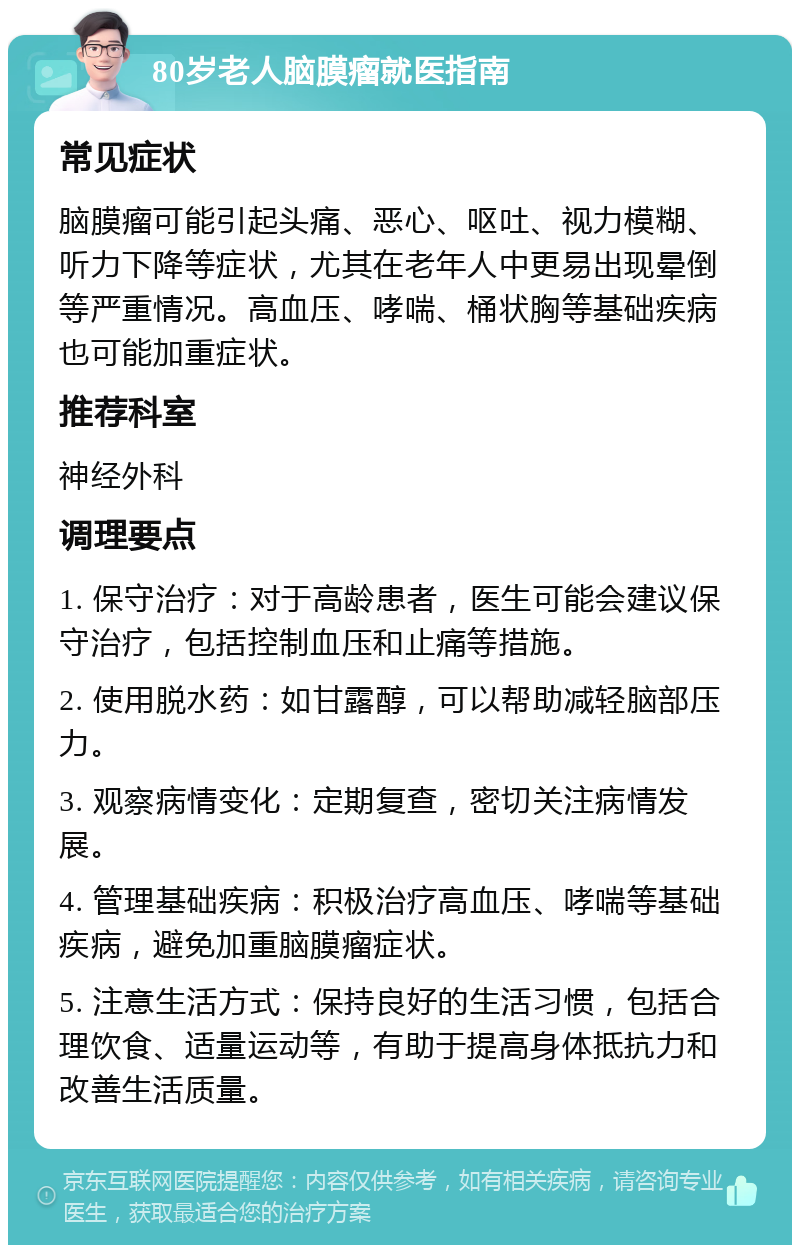 80岁老人脑膜瘤就医指南 常见症状 脑膜瘤可能引起头痛、恶心、呕吐、视力模糊、听力下降等症状，尤其在老年人中更易出现晕倒等严重情况。高血压、哮喘、桶状胸等基础疾病也可能加重症状。 推荐科室 神经外科 调理要点 1. 保守治疗：对于高龄患者，医生可能会建议保守治疗，包括控制血压和止痛等措施。 2. 使用脱水药：如甘露醇，可以帮助减轻脑部压力。 3. 观察病情变化：定期复查，密切关注病情发展。 4. 管理基础疾病：积极治疗高血压、哮喘等基础疾病，避免加重脑膜瘤症状。 5. 注意生活方式：保持良好的生活习惯，包括合理饮食、适量运动等，有助于提高身体抵抗力和改善生活质量。