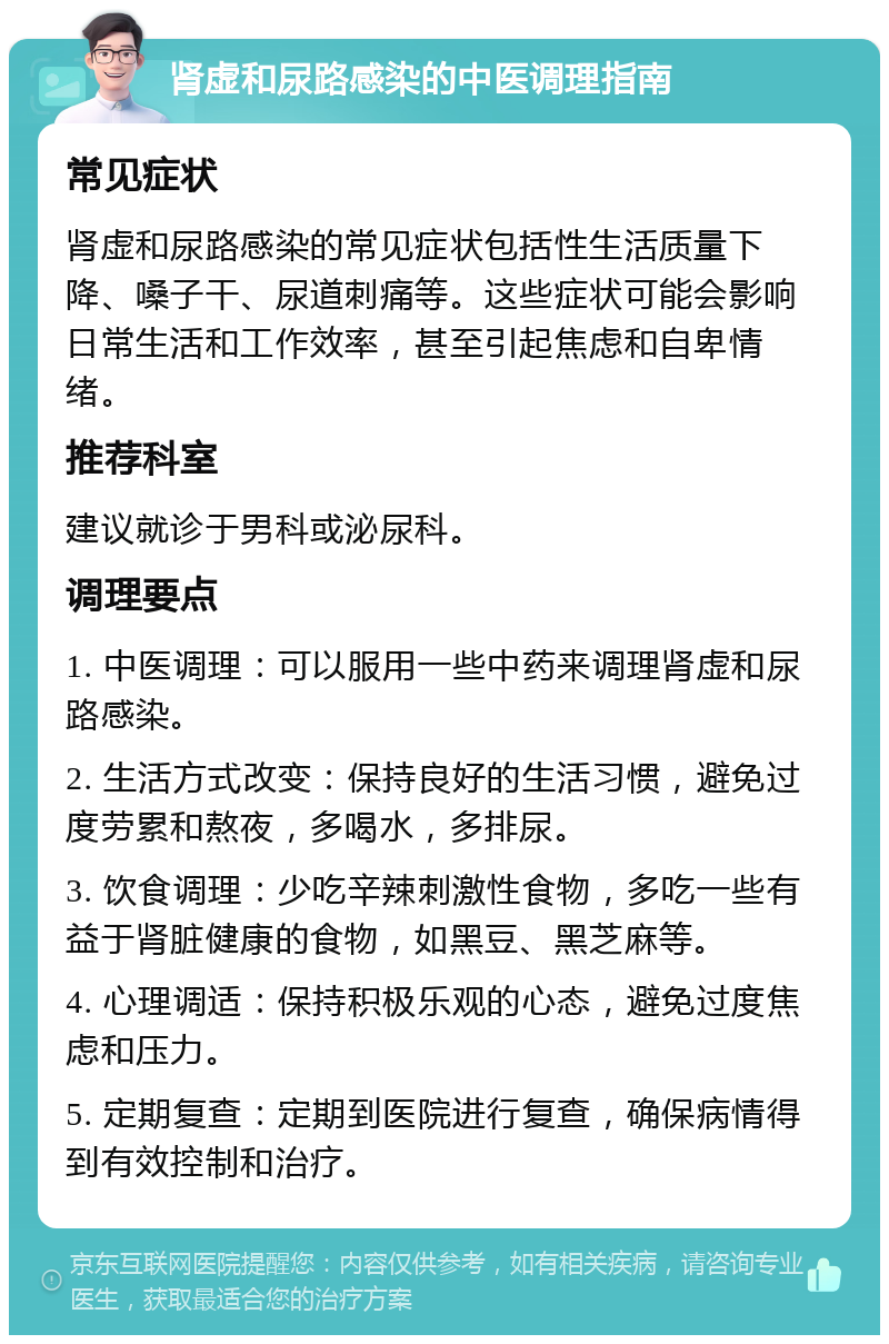 肾虚和尿路感染的中医调理指南 常见症状 肾虚和尿路感染的常见症状包括性生活质量下降、嗓子干、尿道刺痛等。这些症状可能会影响日常生活和工作效率，甚至引起焦虑和自卑情绪。 推荐科室 建议就诊于男科或泌尿科。 调理要点 1. 中医调理：可以服用一些中药来调理肾虚和尿路感染。 2. 生活方式改变：保持良好的生活习惯，避免过度劳累和熬夜，多喝水，多排尿。 3. 饮食调理：少吃辛辣刺激性食物，多吃一些有益于肾脏健康的食物，如黑豆、黑芝麻等。 4. 心理调适：保持积极乐观的心态，避免过度焦虑和压力。 5. 定期复查：定期到医院进行复查，确保病情得到有效控制和治疗。