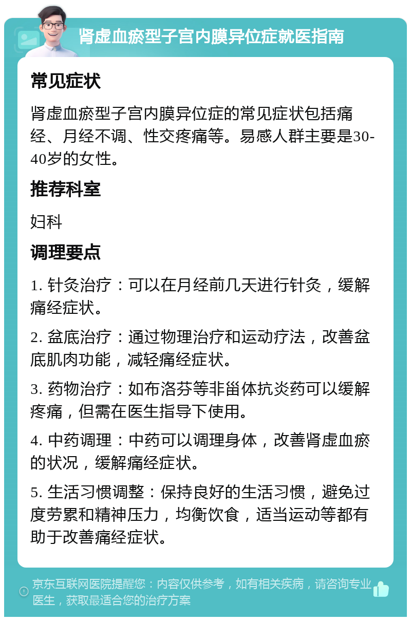 肾虚血瘀型子宫内膜异位症就医指南 常见症状 肾虚血瘀型子宫内膜异位症的常见症状包括痛经、月经不调、性交疼痛等。易感人群主要是30-40岁的女性。 推荐科室 妇科 调理要点 1. 针灸治疗：可以在月经前几天进行针灸，缓解痛经症状。 2. 盆底治疗：通过物理治疗和运动疗法，改善盆底肌肉功能，减轻痛经症状。 3. 药物治疗：如布洛芬等非甾体抗炎药可以缓解疼痛，但需在医生指导下使用。 4. 中药调理：中药可以调理身体，改善肾虚血瘀的状况，缓解痛经症状。 5. 生活习惯调整：保持良好的生活习惯，避免过度劳累和精神压力，均衡饮食，适当运动等都有助于改善痛经症状。