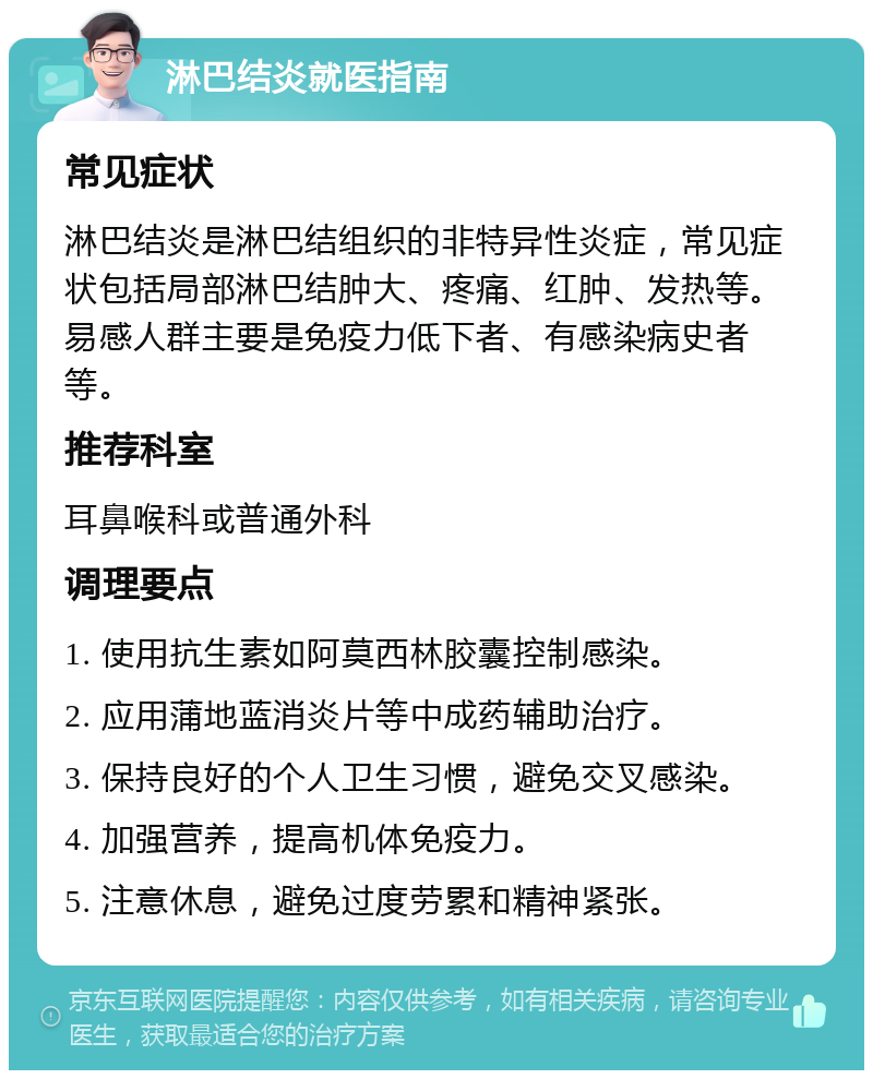 淋巴结炎就医指南 常见症状 淋巴结炎是淋巴结组织的非特异性炎症，常见症状包括局部淋巴结肿大、疼痛、红肿、发热等。易感人群主要是免疫力低下者、有感染病史者等。 推荐科室 耳鼻喉科或普通外科 调理要点 1. 使用抗生素如阿莫西林胶囊控制感染。 2. 应用蒲地蓝消炎片等中成药辅助治疗。 3. 保持良好的个人卫生习惯，避免交叉感染。 4. 加强营养，提高机体免疫力。 5. 注意休息，避免过度劳累和精神紧张。