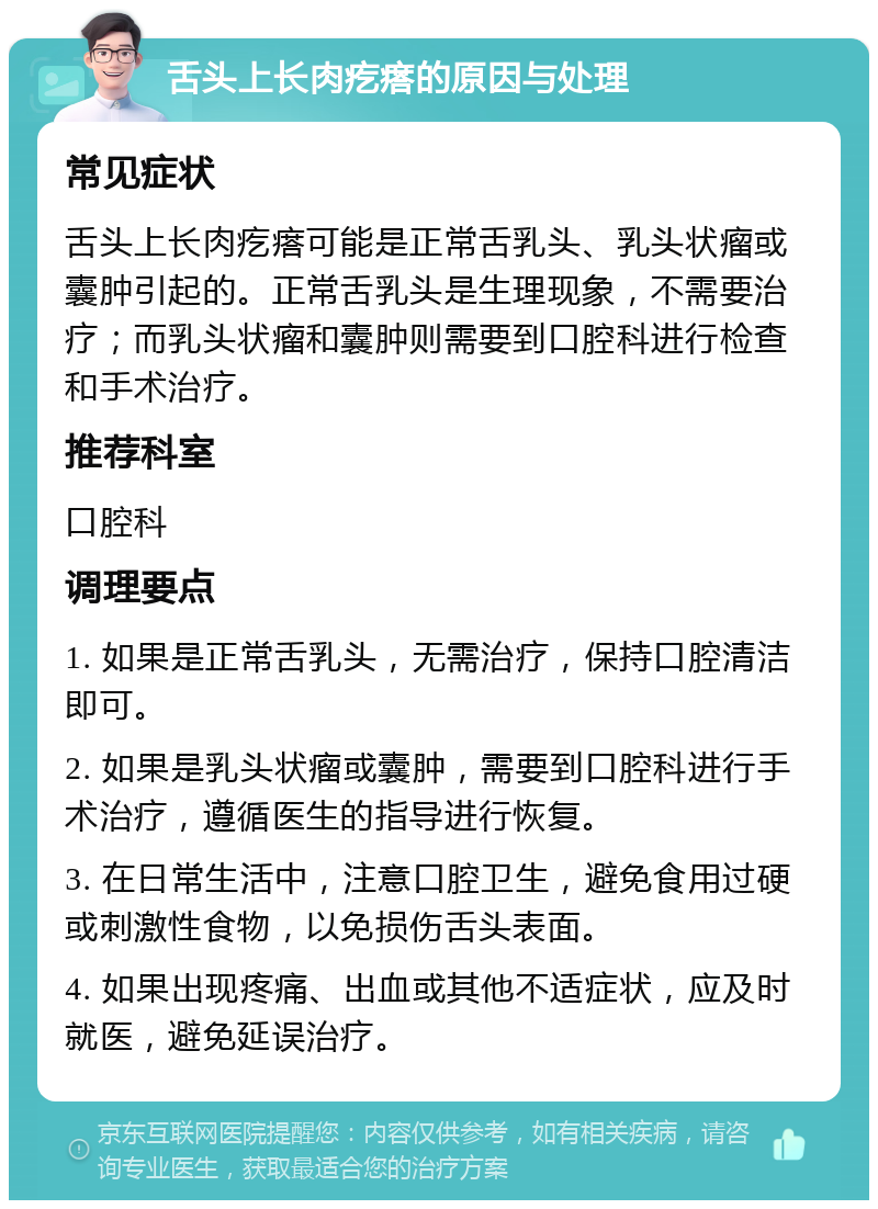 舌头上长肉疙瘩的原因与处理 常见症状 舌头上长肉疙瘩可能是正常舌乳头、乳头状瘤或囊肿引起的。正常舌乳头是生理现象，不需要治疗；而乳头状瘤和囊肿则需要到口腔科进行检查和手术治疗。 推荐科室 口腔科 调理要点 1. 如果是正常舌乳头，无需治疗，保持口腔清洁即可。 2. 如果是乳头状瘤或囊肿，需要到口腔科进行手术治疗，遵循医生的指导进行恢复。 3. 在日常生活中，注意口腔卫生，避免食用过硬或刺激性食物，以免损伤舌头表面。 4. 如果出现疼痛、出血或其他不适症状，应及时就医，避免延误治疗。