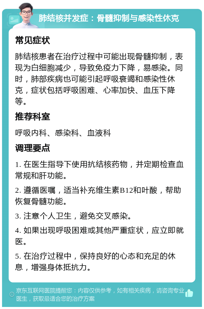 肺结核并发症：骨髓抑制与感染性休克 常见症状 肺结核患者在治疗过程中可能出现骨髓抑制，表现为白细胞减少，导致免疫力下降，易感染。同时，肺部疾病也可能引起呼吸衰竭和感染性休克，症状包括呼吸困难、心率加快、血压下降等。 推荐科室 呼吸内科、感染科、血液科 调理要点 1. 在医生指导下使用抗结核药物，并定期检查血常规和肝功能。 2. 遵循医嘱，适当补充维生素B12和叶酸，帮助恢复骨髓功能。 3. 注意个人卫生，避免交叉感染。 4. 如果出现呼吸困难或其他严重症状，应立即就医。 5. 在治疗过程中，保持良好的心态和充足的休息，增强身体抵抗力。