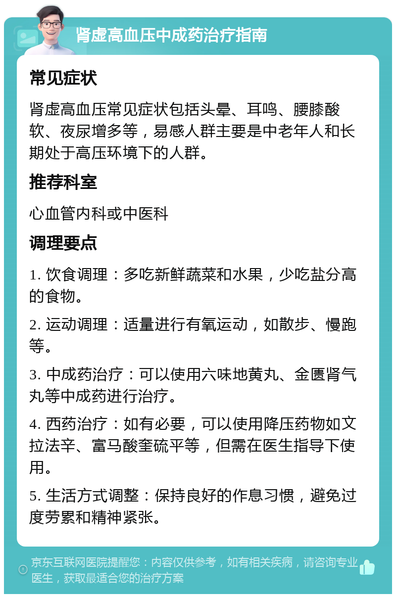 肾虚高血压中成药治疗指南 常见症状 肾虚高血压常见症状包括头晕、耳鸣、腰膝酸软、夜尿增多等，易感人群主要是中老年人和长期处于高压环境下的人群。 推荐科室 心血管内科或中医科 调理要点 1. 饮食调理：多吃新鲜蔬菜和水果，少吃盐分高的食物。 2. 运动调理：适量进行有氧运动，如散步、慢跑等。 3. 中成药治疗：可以使用六味地黄丸、金匮肾气丸等中成药进行治疗。 4. 西药治疗：如有必要，可以使用降压药物如文拉法辛、富马酸奎硫平等，但需在医生指导下使用。 5. 生活方式调整：保持良好的作息习惯，避免过度劳累和精神紧张。