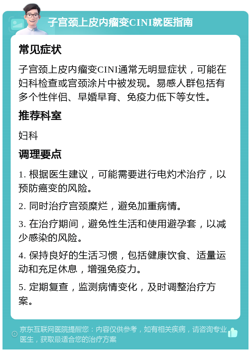 子宫颈上皮内瘤变CINI就医指南 常见症状 子宫颈上皮内瘤变CINI通常无明显症状，可能在妇科检查或宫颈涂片中被发现。易感人群包括有多个性伴侣、早婚早育、免疫力低下等女性。 推荐科室 妇科 调理要点 1. 根据医生建议，可能需要进行电灼术治疗，以预防癌变的风险。 2. 同时治疗宫颈糜烂，避免加重病情。 3. 在治疗期间，避免性生活和使用避孕套，以减少感染的风险。 4. 保持良好的生活习惯，包括健康饮食、适量运动和充足休息，增强免疫力。 5. 定期复查，监测病情变化，及时调整治疗方案。