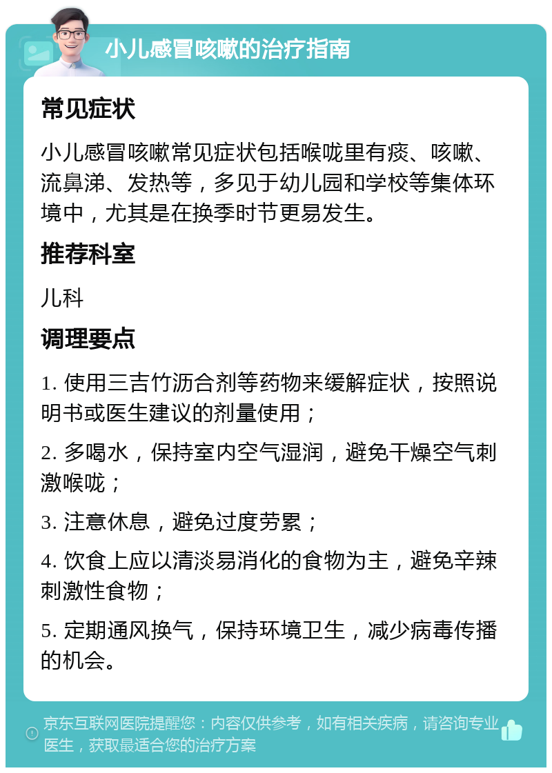 小儿感冒咳嗽的治疗指南 常见症状 小儿感冒咳嗽常见症状包括喉咙里有痰、咳嗽、流鼻涕、发热等，多见于幼儿园和学校等集体环境中，尤其是在换季时节更易发生。 推荐科室 儿科 调理要点 1. 使用三吉竹沥合剂等药物来缓解症状，按照说明书或医生建议的剂量使用； 2. 多喝水，保持室内空气湿润，避免干燥空气刺激喉咙； 3. 注意休息，避免过度劳累； 4. 饮食上应以清淡易消化的食物为主，避免辛辣刺激性食物； 5. 定期通风换气，保持环境卫生，减少病毒传播的机会。