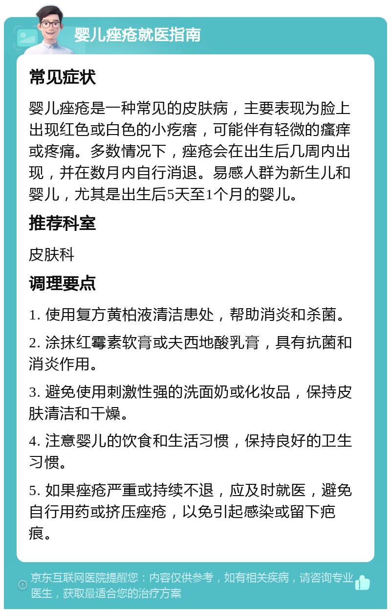 婴儿痤疮就医指南 常见症状 婴儿痤疮是一种常见的皮肤病，主要表现为脸上出现红色或白色的小疙瘩，可能伴有轻微的瘙痒或疼痛。多数情况下，痤疮会在出生后几周内出现，并在数月内自行消退。易感人群为新生儿和婴儿，尤其是出生后5天至1个月的婴儿。 推荐科室 皮肤科 调理要点 1. 使用复方黄柏液清洁患处，帮助消炎和杀菌。 2. 涂抹红霉素软膏或夫西地酸乳膏，具有抗菌和消炎作用。 3. 避免使用刺激性强的洗面奶或化妆品，保持皮肤清洁和干燥。 4. 注意婴儿的饮食和生活习惯，保持良好的卫生习惯。 5. 如果痤疮严重或持续不退，应及时就医，避免自行用药或挤压痤疮，以免引起感染或留下疤痕。