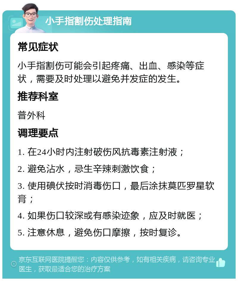 小手指割伤处理指南 常见症状 小手指割伤可能会引起疼痛、出血、感染等症状，需要及时处理以避免并发症的发生。 推荐科室 普外科 调理要点 1. 在24小时内注射破伤风抗毒素注射液； 2. 避免沾水，忌生辛辣刺激饮食； 3. 使用碘伏按时消毒伤口，最后涂抹莫匹罗星软膏； 4. 如果伤口较深或有感染迹象，应及时就医； 5. 注意休息，避免伤口摩擦，按时复诊。