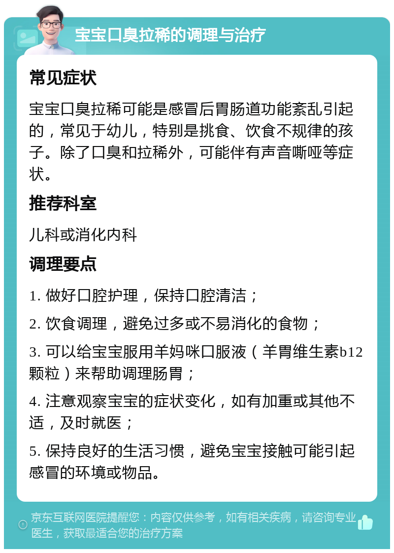 宝宝口臭拉稀的调理与治疗 常见症状 宝宝口臭拉稀可能是感冒后胃肠道功能紊乱引起的，常见于幼儿，特别是挑食、饮食不规律的孩子。除了口臭和拉稀外，可能伴有声音嘶哑等症状。 推荐科室 儿科或消化内科 调理要点 1. 做好口腔护理，保持口腔清洁； 2. 饮食调理，避免过多或不易消化的食物； 3. 可以给宝宝服用羊妈咪口服液（羊胃维生素b12颗粒）来帮助调理肠胃； 4. 注意观察宝宝的症状变化，如有加重或其他不适，及时就医； 5. 保持良好的生活习惯，避免宝宝接触可能引起感冒的环境或物品。