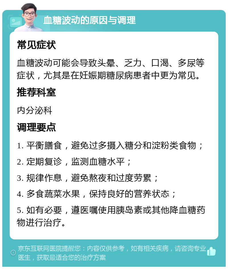 血糖波动的原因与调理 常见症状 血糖波动可能会导致头晕、乏力、口渴、多尿等症状，尤其是在妊娠期糖尿病患者中更为常见。 推荐科室 内分泌科 调理要点 1. 平衡膳食，避免过多摄入糖分和淀粉类食物； 2. 定期复诊，监测血糖水平； 3. 规律作息，避免熬夜和过度劳累； 4. 多食蔬菜水果，保持良好的营养状态； 5. 如有必要，遵医嘱使用胰岛素或其他降血糖药物进行治疗。