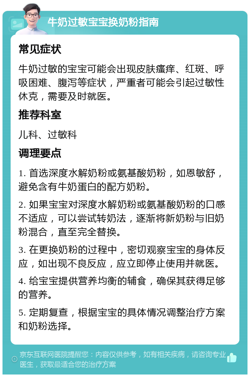 牛奶过敏宝宝换奶粉指南 常见症状 牛奶过敏的宝宝可能会出现皮肤瘙痒、红斑、呼吸困难、腹泻等症状，严重者可能会引起过敏性休克，需要及时就医。 推荐科室 儿科、过敏科 调理要点 1. 首选深度水解奶粉或氨基酸奶粉，如恩敏舒，避免含有牛奶蛋白的配方奶粉。 2. 如果宝宝对深度水解奶粉或氨基酸奶粉的口感不适应，可以尝试转奶法，逐渐将新奶粉与旧奶粉混合，直至完全替换。 3. 在更换奶粉的过程中，密切观察宝宝的身体反应，如出现不良反应，应立即停止使用并就医。 4. 给宝宝提供营养均衡的辅食，确保其获得足够的营养。 5. 定期复查，根据宝宝的具体情况调整治疗方案和奶粉选择。