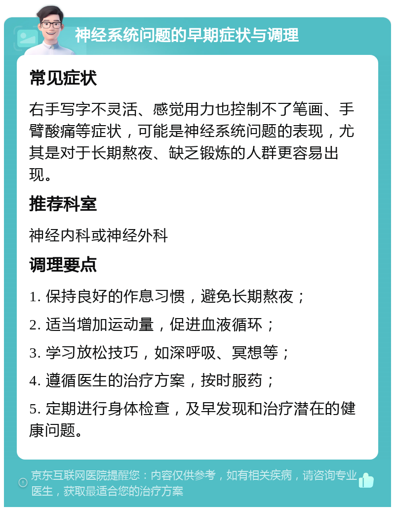 神经系统问题的早期症状与调理 常见症状 右手写字不灵活、感觉用力也控制不了笔画、手臂酸痛等症状，可能是神经系统问题的表现，尤其是对于长期熬夜、缺乏锻炼的人群更容易出现。 推荐科室 神经内科或神经外科 调理要点 1. 保持良好的作息习惯，避免长期熬夜； 2. 适当增加运动量，促进血液循环； 3. 学习放松技巧，如深呼吸、冥想等； 4. 遵循医生的治疗方案，按时服药； 5. 定期进行身体检查，及早发现和治疗潜在的健康问题。