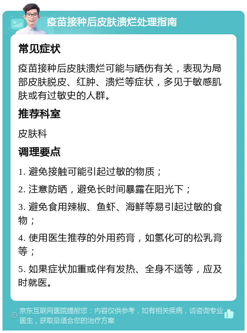 疫苗接种后皮肤溃烂处理指南 常见症状 疫苗接种后皮肤溃烂可能与晒伤有关，表现为局部皮肤脱皮、红肿、溃烂等症状，多见于敏感肌肤或有过敏史的人群。 推荐科室 皮肤科 调理要点 1. 避免接触可能引起过敏的物质； 2. 注意防晒，避免长时间暴露在阳光下； 3. 避免食用辣椒、鱼虾、海鲜等易引起过敏的食物； 4. 使用医生推荐的外用药膏，如氢化可的松乳膏等； 5. 如果症状加重或伴有发热、全身不适等，应及时就医。