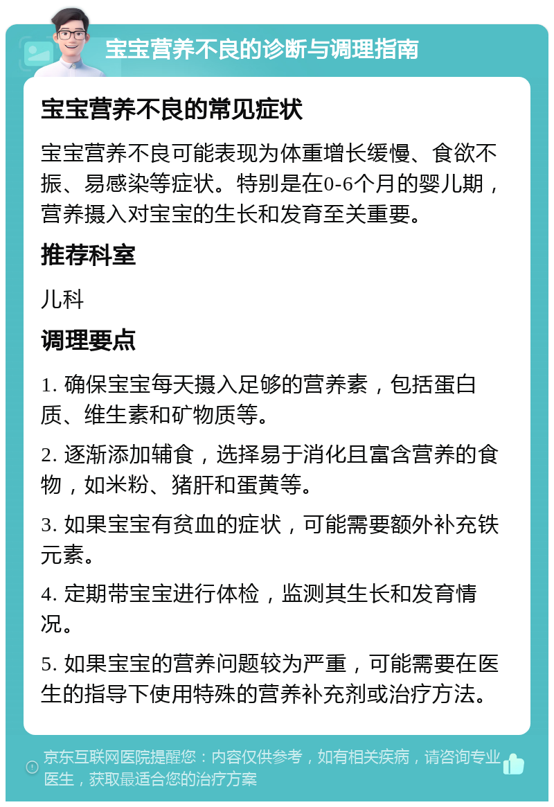 宝宝营养不良的诊断与调理指南 宝宝营养不良的常见症状 宝宝营养不良可能表现为体重增长缓慢、食欲不振、易感染等症状。特别是在0-6个月的婴儿期，营养摄入对宝宝的生长和发育至关重要。 推荐科室 儿科 调理要点 1. 确保宝宝每天摄入足够的营养素，包括蛋白质、维生素和矿物质等。 2. 逐渐添加辅食，选择易于消化且富含营养的食物，如米粉、猪肝和蛋黄等。 3. 如果宝宝有贫血的症状，可能需要额外补充铁元素。 4. 定期带宝宝进行体检，监测其生长和发育情况。 5. 如果宝宝的营养问题较为严重，可能需要在医生的指导下使用特殊的营养补充剂或治疗方法。