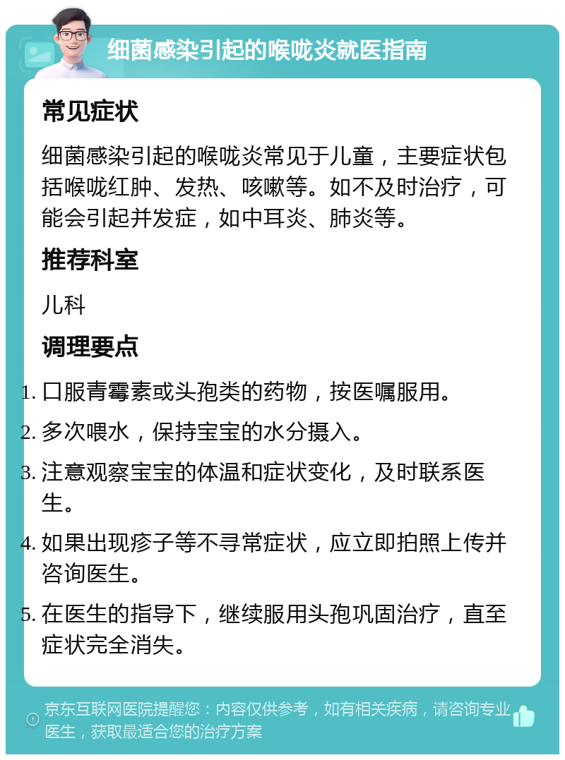 细菌感染引起的喉咙炎就医指南 常见症状 细菌感染引起的喉咙炎常见于儿童，主要症状包括喉咙红肿、发热、咳嗽等。如不及时治疗，可能会引起并发症，如中耳炎、肺炎等。 推荐科室 儿科 调理要点 口服青霉素或头孢类的药物，按医嘱服用。 多次喂水，保持宝宝的水分摄入。 注意观察宝宝的体温和症状变化，及时联系医生。 如果出现疹子等不寻常症状，应立即拍照上传并咨询医生。 在医生的指导下，继续服用头孢巩固治疗，直至症状完全消失。