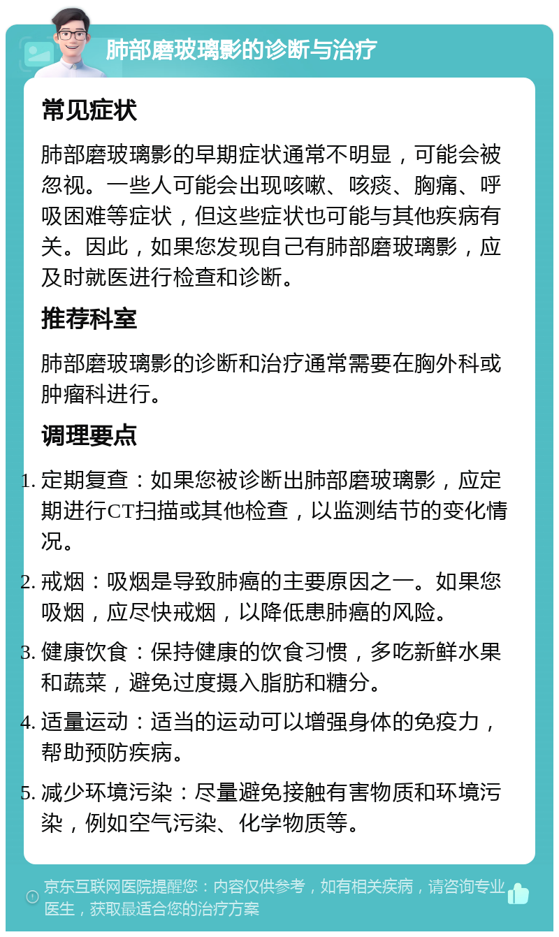 肺部磨玻璃影的诊断与治疗 常见症状 肺部磨玻璃影的早期症状通常不明显，可能会被忽视。一些人可能会出现咳嗽、咳痰、胸痛、呼吸困难等症状，但这些症状也可能与其他疾病有关。因此，如果您发现自己有肺部磨玻璃影，应及时就医进行检查和诊断。 推荐科室 肺部磨玻璃影的诊断和治疗通常需要在胸外科或肿瘤科进行。 调理要点 定期复查：如果您被诊断出肺部磨玻璃影，应定期进行CT扫描或其他检查，以监测结节的变化情况。 戒烟：吸烟是导致肺癌的主要原因之一。如果您吸烟，应尽快戒烟，以降低患肺癌的风险。 健康饮食：保持健康的饮食习惯，多吃新鲜水果和蔬菜，避免过度摄入脂肪和糖分。 适量运动：适当的运动可以增强身体的免疫力，帮助预防疾病。 减少环境污染：尽量避免接触有害物质和环境污染，例如空气污染、化学物质等。