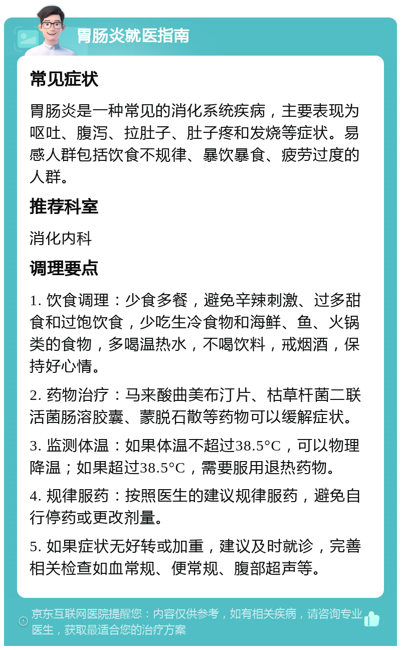 胃肠炎就医指南 常见症状 胃肠炎是一种常见的消化系统疾病，主要表现为呕吐、腹泻、拉肚子、肚子疼和发烧等症状。易感人群包括饮食不规律、暴饮暴食、疲劳过度的人群。 推荐科室 消化内科 调理要点 1. 饮食调理：少食多餐，避免辛辣刺激、过多甜食和过饱饮食，少吃生冷食物和海鲜、鱼、火锅类的食物，多喝温热水，不喝饮料，戒烟酒，保持好心情。 2. 药物治疗：马来酸曲美布汀片、枯草杆菌二联活菌肠溶胶囊、蒙脱石散等药物可以缓解症状。 3. 监测体温：如果体温不超过38.5°C，可以物理降温；如果超过38.5°C，需要服用退热药物。 4. 规律服药：按照医生的建议规律服药，避免自行停药或更改剂量。 5. 如果症状无好转或加重，建议及时就诊，完善相关检查如血常规、便常规、腹部超声等。