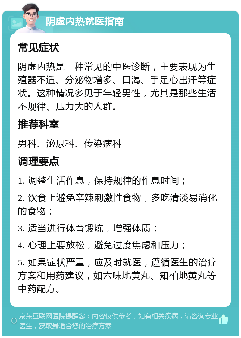 阴虚内热就医指南 常见症状 阴虚内热是一种常见的中医诊断，主要表现为生殖器不适、分泌物增多、口渴、手足心出汗等症状。这种情况多见于年轻男性，尤其是那些生活不规律、压力大的人群。 推荐科室 男科、泌尿科、传染病科 调理要点 1. 调整生活作息，保持规律的作息时间； 2. 饮食上避免辛辣刺激性食物，多吃清淡易消化的食物； 3. 适当进行体育锻炼，增强体质； 4. 心理上要放松，避免过度焦虑和压力； 5. 如果症状严重，应及时就医，遵循医生的治疗方案和用药建议，如六味地黄丸、知柏地黄丸等中药配方。