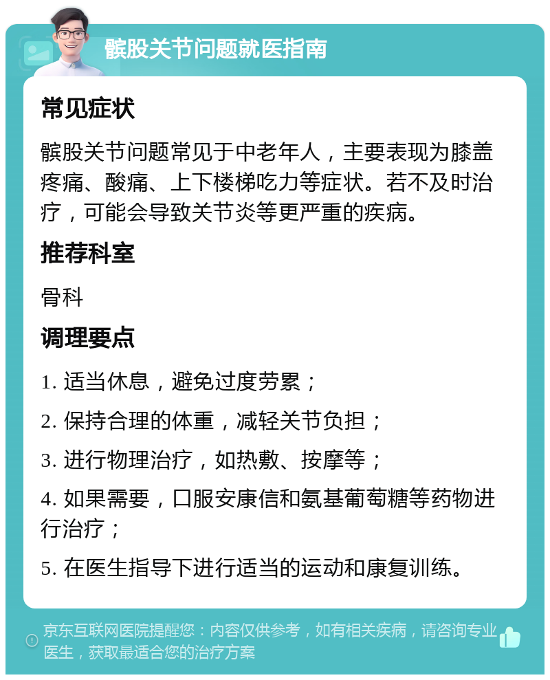 髌股关节问题就医指南 常见症状 髌股关节问题常见于中老年人，主要表现为膝盖疼痛、酸痛、上下楼梯吃力等症状。若不及时治疗，可能会导致关节炎等更严重的疾病。 推荐科室 骨科 调理要点 1. 适当休息，避免过度劳累； 2. 保持合理的体重，减轻关节负担； 3. 进行物理治疗，如热敷、按摩等； 4. 如果需要，口服安康信和氨基葡萄糖等药物进行治疗； 5. 在医生指导下进行适当的运动和康复训练。