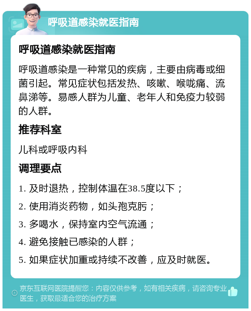 呼吸道感染就医指南 呼吸道感染就医指南 呼吸道感染是一种常见的疾病，主要由病毒或细菌引起。常见症状包括发热、咳嗽、喉咙痛、流鼻涕等。易感人群为儿童、老年人和免疫力较弱的人群。 推荐科室 儿科或呼吸内科 调理要点 1. 及时退热，控制体温在38.5度以下； 2. 使用消炎药物，如头孢克肟； 3. 多喝水，保持室内空气流通； 4. 避免接触已感染的人群； 5. 如果症状加重或持续不改善，应及时就医。