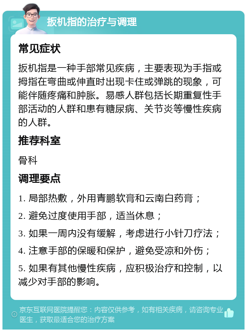 扳机指的治疗与调理 常见症状 扳机指是一种手部常见疾病，主要表现为手指或拇指在弯曲或伸直时出现卡住或弹跳的现象，可能伴随疼痛和肿胀。易感人群包括长期重复性手部活动的人群和患有糖尿病、关节炎等慢性疾病的人群。 推荐科室 骨科 调理要点 1. 局部热敷，外用青鹏软膏和云南白药膏； 2. 避免过度使用手部，适当休息； 3. 如果一周内没有缓解，考虑进行小针刀疗法； 4. 注意手部的保暖和保护，避免受凉和外伤； 5. 如果有其他慢性疾病，应积极治疗和控制，以减少对手部的影响。