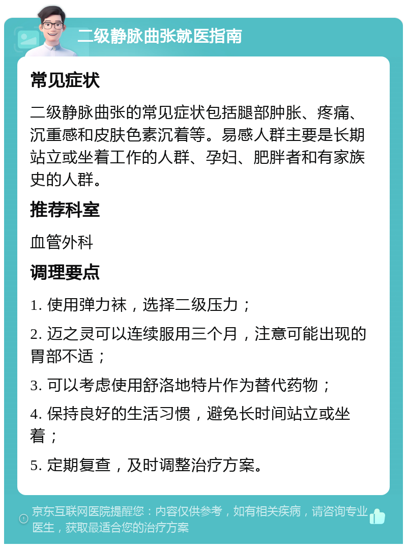 二级静脉曲张就医指南 常见症状 二级静脉曲张的常见症状包括腿部肿胀、疼痛、沉重感和皮肤色素沉着等。易感人群主要是长期站立或坐着工作的人群、孕妇、肥胖者和有家族史的人群。 推荐科室 血管外科 调理要点 1. 使用弹力袜，选择二级压力； 2. 迈之灵可以连续服用三个月，注意可能出现的胃部不适； 3. 可以考虑使用舒洛地特片作为替代药物； 4. 保持良好的生活习惯，避免长时间站立或坐着； 5. 定期复查，及时调整治疗方案。