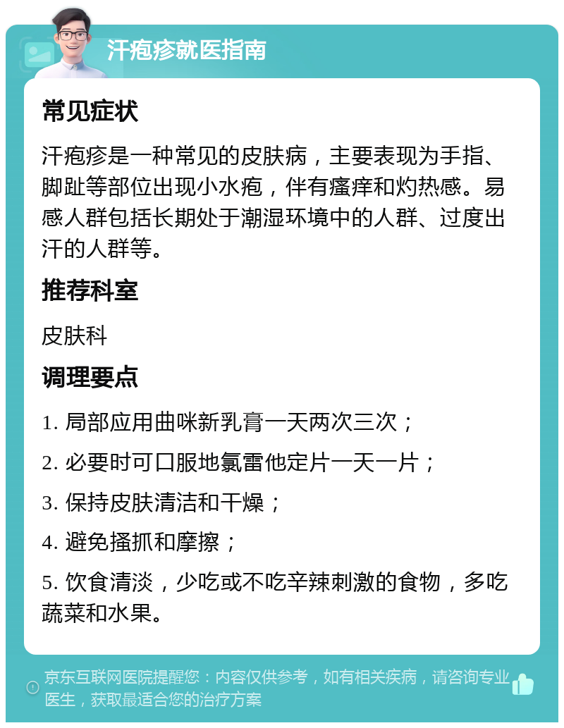 汗疱疹就医指南 常见症状 汗疱疹是一种常见的皮肤病，主要表现为手指、脚趾等部位出现小水疱，伴有瘙痒和灼热感。易感人群包括长期处于潮湿环境中的人群、过度出汗的人群等。 推荐科室 皮肤科 调理要点 1. 局部应用曲咪新乳膏一天两次三次； 2. 必要时可口服地氯雷他定片一天一片； 3. 保持皮肤清洁和干燥； 4. 避免搔抓和摩擦； 5. 饮食清淡，少吃或不吃辛辣刺激的食物，多吃蔬菜和水果。