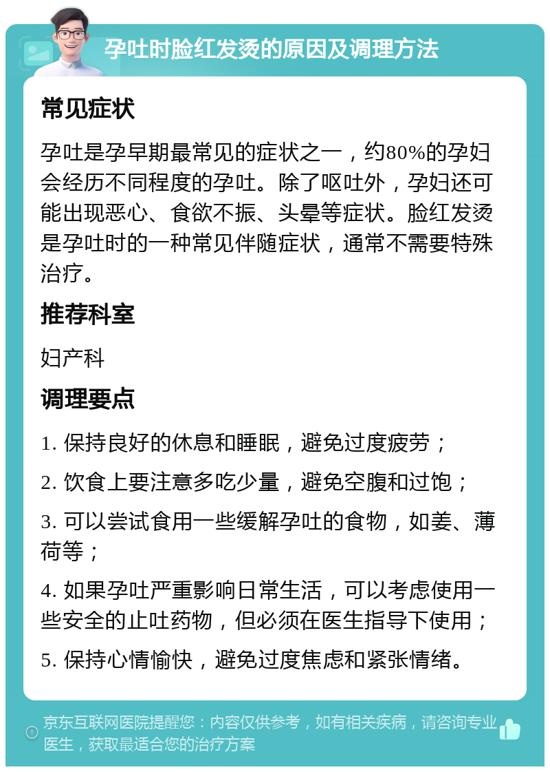 孕吐时脸红发烫的原因及调理方法 常见症状 孕吐是孕早期最常见的症状之一，约80%的孕妇会经历不同程度的孕吐。除了呕吐外，孕妇还可能出现恶心、食欲不振、头晕等症状。脸红发烫是孕吐时的一种常见伴随症状，通常不需要特殊治疗。 推荐科室 妇产科 调理要点 1. 保持良好的休息和睡眠，避免过度疲劳； 2. 饮食上要注意多吃少量，避免空腹和过饱； 3. 可以尝试食用一些缓解孕吐的食物，如姜、薄荷等； 4. 如果孕吐严重影响日常生活，可以考虑使用一些安全的止吐药物，但必须在医生指导下使用； 5. 保持心情愉快，避免过度焦虑和紧张情绪。