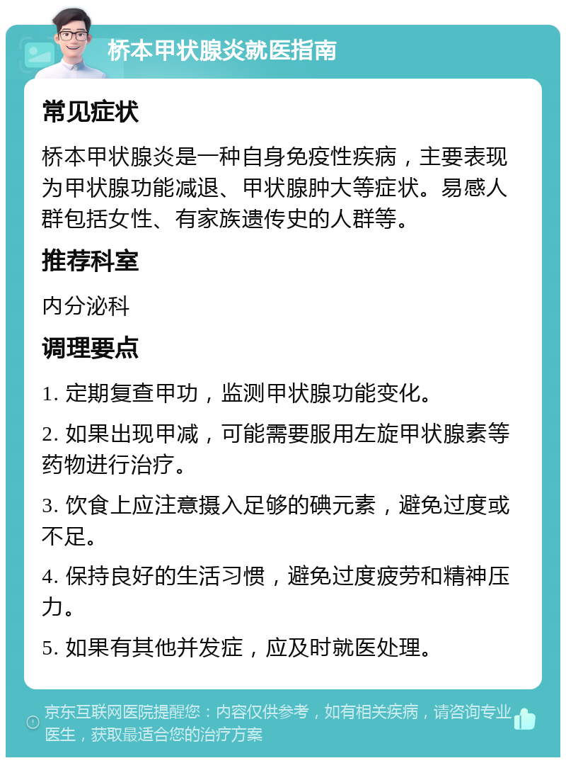 桥本甲状腺炎就医指南 常见症状 桥本甲状腺炎是一种自身免疫性疾病，主要表现为甲状腺功能减退、甲状腺肿大等症状。易感人群包括女性、有家族遗传史的人群等。 推荐科室 内分泌科 调理要点 1. 定期复查甲功，监测甲状腺功能变化。 2. 如果出现甲减，可能需要服用左旋甲状腺素等药物进行治疗。 3. 饮食上应注意摄入足够的碘元素，避免过度或不足。 4. 保持良好的生活习惯，避免过度疲劳和精神压力。 5. 如果有其他并发症，应及时就医处理。