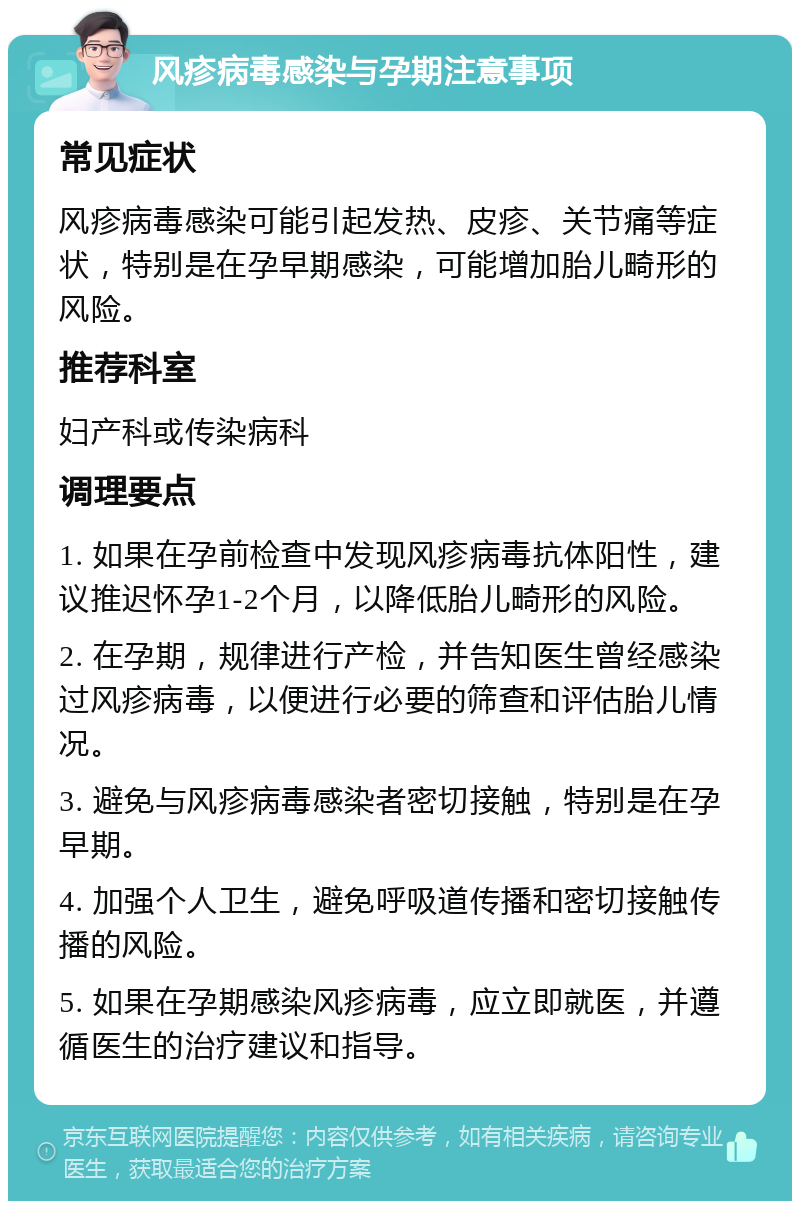 风疹病毒感染与孕期注意事项 常见症状 风疹病毒感染可能引起发热、皮疹、关节痛等症状，特别是在孕早期感染，可能增加胎儿畸形的风险。 推荐科室 妇产科或传染病科 调理要点 1. 如果在孕前检查中发现风疹病毒抗体阳性，建议推迟怀孕1-2个月，以降低胎儿畸形的风险。 2. 在孕期，规律进行产检，并告知医生曾经感染过风疹病毒，以便进行必要的筛查和评估胎儿情况。 3. 避免与风疹病毒感染者密切接触，特别是在孕早期。 4. 加强个人卫生，避免呼吸道传播和密切接触传播的风险。 5. 如果在孕期感染风疹病毒，应立即就医，并遵循医生的治疗建议和指导。