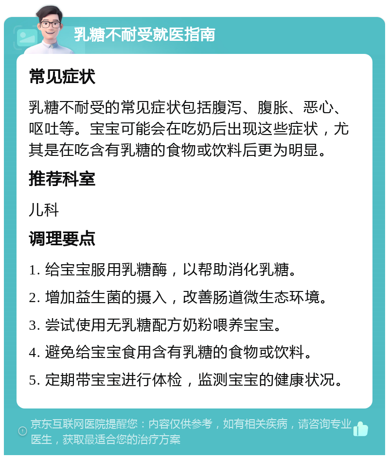 乳糖不耐受就医指南 常见症状 乳糖不耐受的常见症状包括腹泻、腹胀、恶心、呕吐等。宝宝可能会在吃奶后出现这些症状，尤其是在吃含有乳糖的食物或饮料后更为明显。 推荐科室 儿科 调理要点 1. 给宝宝服用乳糖酶，以帮助消化乳糖。 2. 增加益生菌的摄入，改善肠道微生态环境。 3. 尝试使用无乳糖配方奶粉喂养宝宝。 4. 避免给宝宝食用含有乳糖的食物或饮料。 5. 定期带宝宝进行体检，监测宝宝的健康状况。