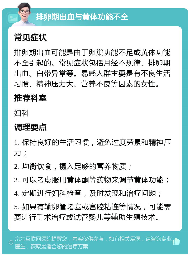 排卵期出血与黄体功能不全 常见症状 排卵期出血可能是由于卵巢功能不足或黄体功能不全引起的。常见症状包括月经不规律、排卵期出血、白带异常等。易感人群主要是有不良生活习惯、精神压力大、营养不良等因素的女性。 推荐科室 妇科 调理要点 1. 保持良好的生活习惯，避免过度劳累和精神压力； 2. 均衡饮食，摄入足够的营养物质； 3. 可以考虑服用黄体酮等药物来调节黄体功能； 4. 定期进行妇科检查，及时发现和治疗问题； 5. 如果有输卵管堵塞或宫腔粘连等情况，可能需要进行手术治疗或试管婴儿等辅助生殖技术。