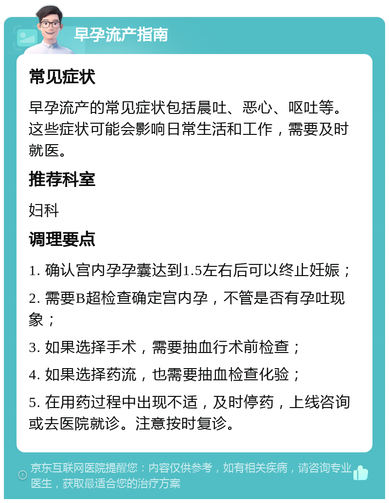 早孕流产指南 常见症状 早孕流产的常见症状包括晨吐、恶心、呕吐等。这些症状可能会影响日常生活和工作，需要及时就医。 推荐科室 妇科 调理要点 1. 确认宫内孕孕囊达到1.5左右后可以终止妊娠； 2. 需要B超检查确定宫内孕，不管是否有孕吐现象； 3. 如果选择手术，需要抽血行术前检查； 4. 如果选择药流，也需要抽血检查化验； 5. 在用药过程中出现不适，及时停药，上线咨询或去医院就诊。注意按时复诊。