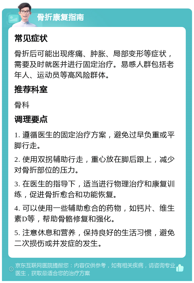 骨折康复指南 常见症状 骨折后可能出现疼痛、肿胀、局部变形等症状，需要及时就医并进行固定治疗。易感人群包括老年人、运动员等高风险群体。 推荐科室 骨科 调理要点 1. 遵循医生的固定治疗方案，避免过早负重或平脚行走。 2. 使用双拐辅助行走，重心放在脚后跟上，减少对骨折部位的压力。 3. 在医生的指导下，适当进行物理治疗和康复训练，促进骨折愈合和功能恢复。 4. 可以使用一些辅助愈合的药物，如钙片、维生素D等，帮助骨骼修复和强化。 5. 注意休息和营养，保持良好的生活习惯，避免二次损伤或并发症的发生。