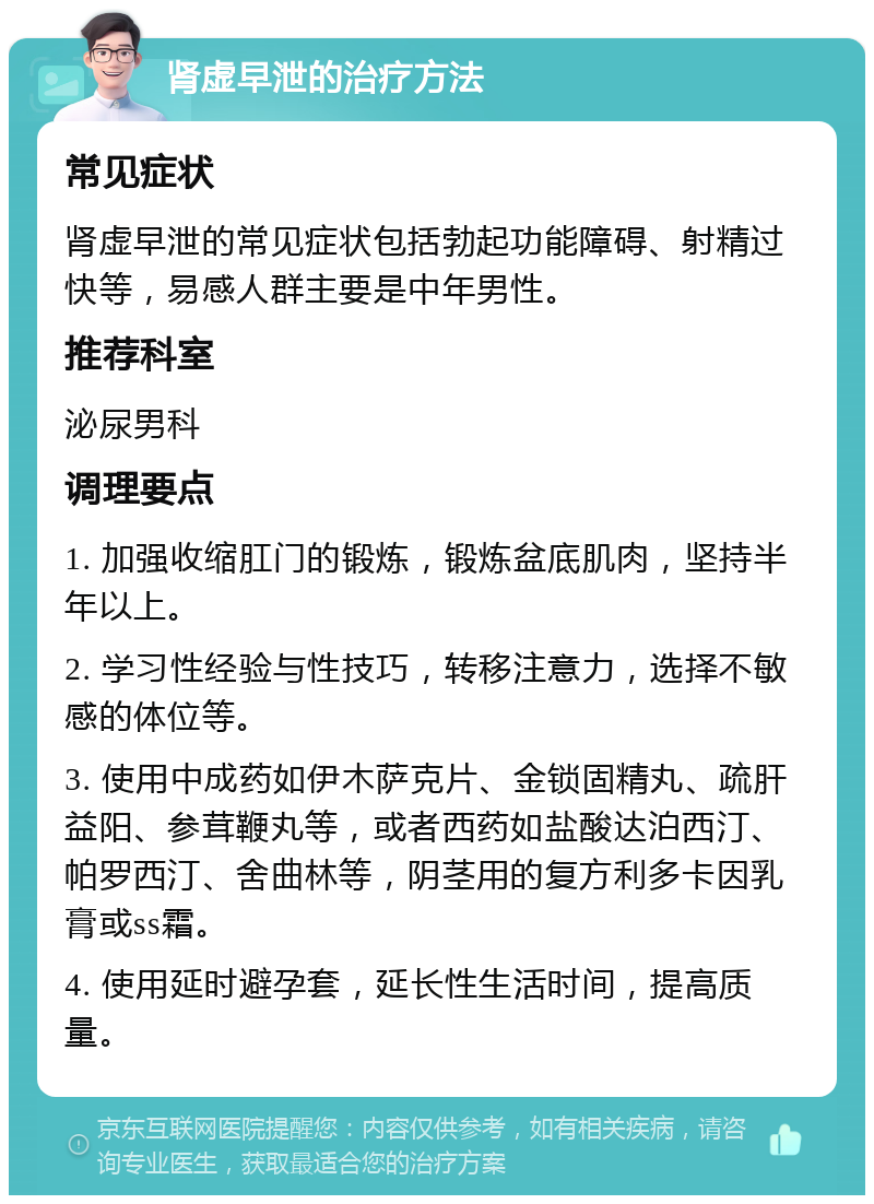 肾虚早泄的治疗方法 常见症状 肾虚早泄的常见症状包括勃起功能障碍、射精过快等，易感人群主要是中年男性。 推荐科室 泌尿男科 调理要点 1. 加强收缩肛门的锻炼，锻炼盆底肌肉，坚持半年以上。 2. 学习性经验与性技巧，转移注意力，选择不敏感的体位等。 3. 使用中成药如伊木萨克片、金锁固精丸、疏肝益阳、参茸鞭丸等，或者西药如盐酸达泊西汀、帕罗西汀、舍曲林等，阴茎用的复方利多卡因乳膏或ss霜。 4. 使用延时避孕套，延长性生活时间，提高质量。