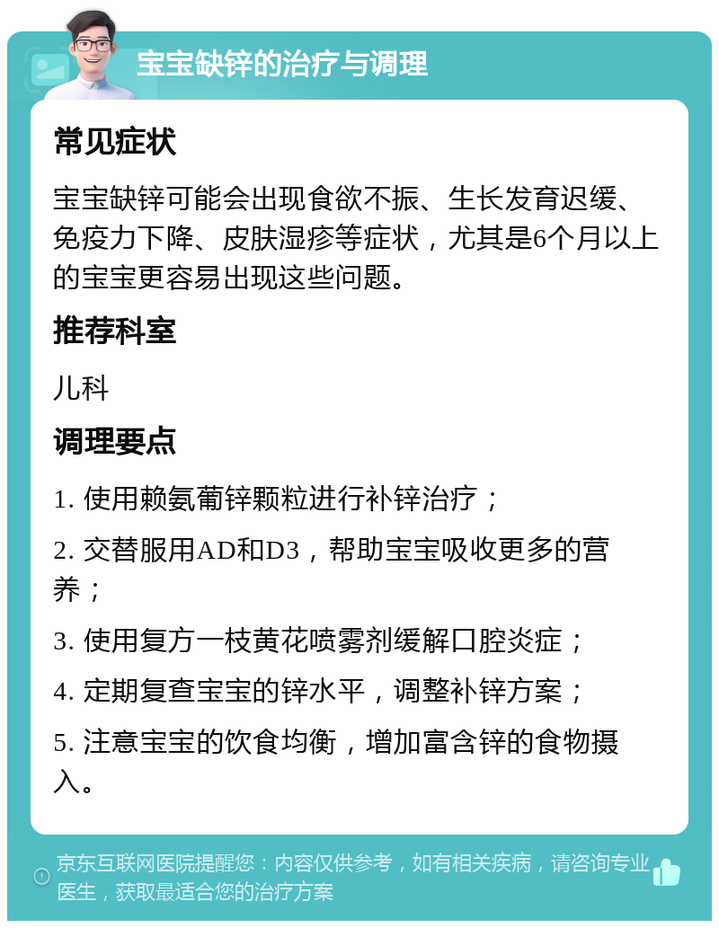 宝宝缺锌的治疗与调理 常见症状 宝宝缺锌可能会出现食欲不振、生长发育迟缓、免疫力下降、皮肤湿疹等症状，尤其是6个月以上的宝宝更容易出现这些问题。 推荐科室 儿科 调理要点 1. 使用赖氨葡锌颗粒进行补锌治疗； 2. 交替服用AD和D3，帮助宝宝吸收更多的营养； 3. 使用复方一枝黄花喷雾剂缓解口腔炎症； 4. 定期复查宝宝的锌水平，调整补锌方案； 5. 注意宝宝的饮食均衡，增加富含锌的食物摄入。