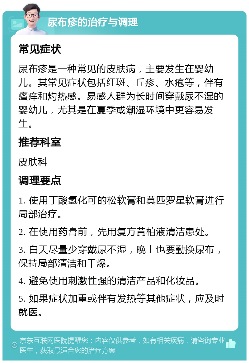 尿布疹的治疗与调理 常见症状 尿布疹是一种常见的皮肤病，主要发生在婴幼儿。其常见症状包括红斑、丘疹、水疱等，伴有瘙痒和灼热感。易感人群为长时间穿戴尿不湿的婴幼儿，尤其是在夏季或潮湿环境中更容易发生。 推荐科室 皮肤科 调理要点 1. 使用丁酸氢化可的松软膏和莫匹罗星软膏进行局部治疗。 2. 在使用药膏前，先用复方黄柏液清洁患处。 3. 白天尽量少穿戴尿不湿，晚上也要勤换尿布，保持局部清洁和干燥。 4. 避免使用刺激性强的清洁产品和化妆品。 5. 如果症状加重或伴有发热等其他症状，应及时就医。