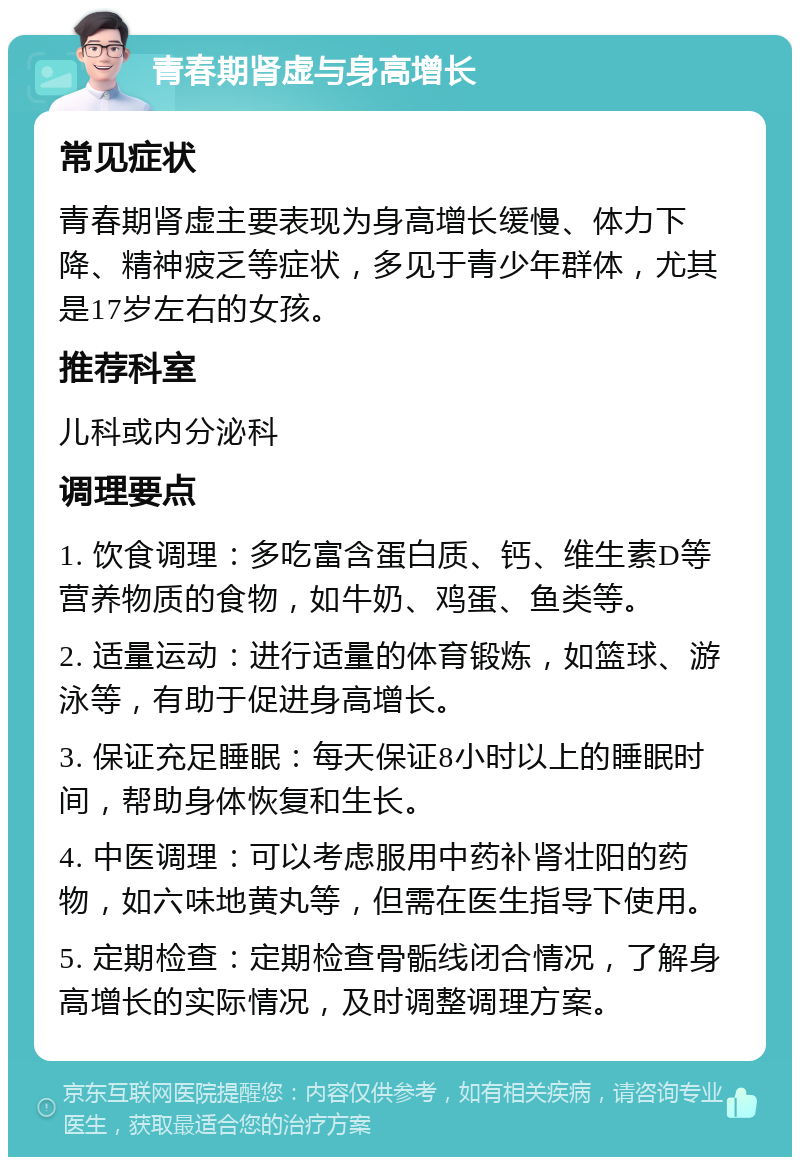 青春期肾虚与身高增长 常见症状 青春期肾虚主要表现为身高增长缓慢、体力下降、精神疲乏等症状，多见于青少年群体，尤其是17岁左右的女孩。 推荐科室 儿科或内分泌科 调理要点 1. 饮食调理：多吃富含蛋白质、钙、维生素D等营养物质的食物，如牛奶、鸡蛋、鱼类等。 2. 适量运动：进行适量的体育锻炼，如篮球、游泳等，有助于促进身高增长。 3. 保证充足睡眠：每天保证8小时以上的睡眠时间，帮助身体恢复和生长。 4. 中医调理：可以考虑服用中药补肾壮阳的药物，如六味地黄丸等，但需在医生指导下使用。 5. 定期检查：定期检查骨骺线闭合情况，了解身高增长的实际情况，及时调整调理方案。