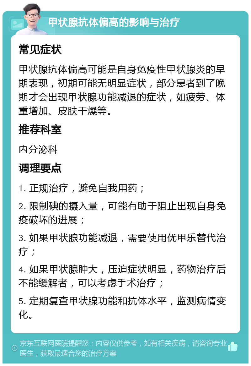 甲状腺抗体偏高的影响与治疗 常见症状 甲状腺抗体偏高可能是自身免疫性甲状腺炎的早期表现，初期可能无明显症状，部分患者到了晚期才会出现甲状腺功能减退的症状，如疲劳、体重增加、皮肤干燥等。 推荐科室 内分泌科 调理要点 1. 正规治疗，避免自我用药； 2. 限制碘的摄入量，可能有助于阻止出现自身免疫破坏的进展； 3. 如果甲状腺功能减退，需要使用优甲乐替代治疗； 4. 如果甲状腺肿大，压迫症状明显，药物治疗后不能缓解者，可以考虑手术治疗； 5. 定期复查甲状腺功能和抗体水平，监测病情变化。